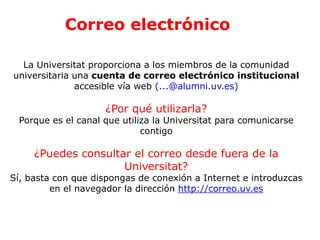 Correo electrónico
La Universitat proporciona a los miembros de la comunidad
universitaria una cuenta de correo electrónico institucional
accesible vía web (...@alumni.uv.es)
¿Por qué utilizarla?
Porque es el canal que utiliza la Universitat para comunicarse
contigo
¿Puedes consultar el correo desde fuera de la
Universitat?
Sí, basta con que dispongas de conexión a Internet e introduzcas
en el navegador la dirección http://correo.uv.es
 
