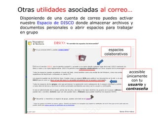 Otras utilidades asociadas al correo…
espacios
colaborativos
accesible
únicamente
con tu
usuario y
contraseña
Disponiendo de una cuenta de correo puedes activar
nuestro Espacio de DISCO donde almacenar archivos y
documentos personales o abrir espacios para trabajar
en grupo
 