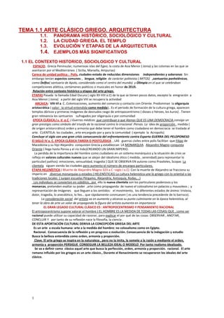 1
TEMA 1.1 ARTE CLÁSICO GRIEGO. ARQUITECTURA
1.1. PANORAMA HISTÓRICO, SOCIOLÓGICO Y CULTURAL
1.2. LA CIUDAD GRIEGA. EL TEMPLO
1.3. EVOLUCIÓN Y ETAPAS DE LA ARQUITECTURA
1.4. EJEMPLOS MÁS SIGNIFICATIVOS
1.1 EL CONTEXTO HISTORICO, SOCIOLOGICO Y CULTURAL
ESPACIO. Grecia Peninsular, numerosas islas del Egeo; la costa de Asia Menor ( Jonia) y las colonias en las que se
asentaron por el Mediterráneo. ( Sicilia, Marsella, Ampurias)
Carece de unidad política : Polis, ciudades-estado de reducidas dimensiones independientes y soberanas Sin
embargo tenían aspectos comunes: , lengua, religión de carácter politeísta ( MITOS) ,santuarios panhelénicos,
como Delfos( santuario de Apolo, considerado como el centro del mundo) y Olimpia en el que se celebraban
competiciones atlética, certámenes poéticos o musicales en honor de ZEUS.
Relación entre contexto histórico y etapas del arte griego.
ETAPAS Pasada la llamada Edad Oscura ( siglo XII-VIII a.C) de la que se tienen pocos datos, excepto la emigración a
Asia Menor ( Jonia) a partir del siglo VIII se recupera la actividad
ARCAICA: VIII-VI a. C..Colonizaciones, aumento del comercio y contacto con Oriente. Predominan la oligarquía
aristocrática ( valor: la virtud entendida como medida);. Es el periodo de formación de la cultura griega, aparecen
templos dóricos y primeras imágenes de desnudos rasgo de antropocentrismo ( dioses o héroes, los kuros) . Tienen
gran relevancia los santuarios sufragados por oligarquía o por comunidad
EPOCA CLÁSICA.( s. V. a.C. ) Guerras médicas que contribuye a que Atenas QUE ES UNA DEMOCRACIA consiga un
gran prestigio como símbolo del triunfo de la racional contra lo irracional :Persas. La idea de proporción , medida (
de origen aristorcrático) orden y armonía que debe tener el hombre como ciudadano en democracia se traslada al
arte. CLIENTELA: las ciudades , arte encargado por y para la comunidad ( ejemplo la Acropolis)
Concluye el siglo con una gran crisis consecuencia del enfrentamiento contra Esparta GUERRA DEL PELOPONESO
El SIGLO IV a. C. EPOCA CLÁSICA TARDÍA O POSTCLÁSICA , LAS guerras civiles entre polis facilitan que Filipo de
Macedonia y su hijo Alejandro conquisten Grecia y establezcan LA MONARQUIA. Alejandro Magno conquista
Oriente ( llega hasta Persia y el río Indo)CREANDO UN GRAN IMPERIO.
La perdida de la importancia del hombre como ciudadano en un sistema monárquico y la situación de crisis se
refleja en valores culturales nuevos que se alejan del idealismo ético ( medida , serenidad) para representar lo
particular( pathos): emociones, sensualidad, tragedia ) QUE SE OBSERVA EN autores como Praxiteles, Scopas La
clientela siguen siendo las ciudades pero aumento el número de encargos particulares.
ETAPA HELENÍSTICA ( Muerte de Alejandro Magno 323 a.C –siglo I a.C) Con la muerte de Alejandro se fracciona su
imperio en diversas monarquías y estados ( HELENÍSTICAS) La cultura helenística une lo griego con lo oriental o las
tradiciones locales ( surgen escuelas Pérgamo, Alejandria, Antioquía, Rodas,…)
Los individuos se convierten en súbditos., por ello la nueva clientela son los particulares poderosos y los
monarcas, pretenden exaltar su poder ,arte como propaganda: de nuevo el colosalismo en palacios y mausoleos ; y
representación de imágenes que lleguen a los sentidos: el movimiento, los diferentes estados de ánimo: tristeza,
dolor, tragedia, lo anecdótico, lo feo… que rápidamente conmueven ( es una tendencia precedente de lo barroco).
La consideración social del artista va en aumento y alcanza su punto culminante en la época helenística, al
tener la obra de arte un valor de propaganda la figura del artista aumenta en importancia
EL GRAN LEGADO CULTURAL CLÁSICO ES : ANTROPOCENTRISMO Y PENSAMIENTO RACIONAL
El antropocentrismo supone valorar el hombre ( EL HOMBRE ES LA MEDIDA DE TODAS LAS COSAS) QUE , como ser
racional puede utilizar su capacidad de razonar, para explicar el por qué de las cosas: OBSERVAR , ANOTAR,
CONCLUIR Y por tanto de su reflexión nace la filosofía, la ciencia .
DE ESTA APORTACIÓN CULTURAL DERIVA LA CONCEPCIÓN GRIEGA DEL ARTE
Es un arte a escala humana: arte a la medida del hombre: no colosalismo como en Egipto.
Racional. Consecuencia de la reflexión y en progreso o evolución. Consecuencia de la indagación y estudio
Busca la belleza entendida como orden, armonía y proporción.
Clave. El arte griego se inspira en la naturaleza , pero no la imita, la somete a la razón y mediante el orden,
armonía y proporción PERSIGUE CONSEGUIR LA BELLEZA IDEAL O MODELO Por tanto realismo idealizado.
Se va a definir como clásico aquel arte que busca la perfección, orden, armonía y proporción. racional. El arte
romano influido por los griegos es un arte clásico., Durante el Renacimiento se recuperaron los ideales del arte
clásico.
 