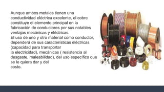Aunque ambos metales tienen una
conductividad eléctrica excelente, el cobre
constituye el elemento principal en la
fabricación de conductores por sus notables
ventajas mecánicas y eléctricas.
El uso de uno y otro material como conductor,
dependerá de sus características eléctricas
(capacidad para transportar
la electricidad), mecánicas ( resistencia al
desgaste, maleabilidad), del uso específico que
se le quiera dar y del
costo.
 