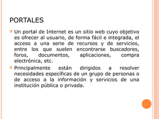 PORTALES
 Un portal de Internet es un sitio web cuyo objetivo
es ofrecer al usuario, de forma fácil e integrada, el
acceso a una serie de recursos y de servicios,
entre los que suelen encontrarse buscadores,
foros, documentos, aplicaciones, compra
electrónica, etc.
 Principalmente están dirigidos a resolver
necesidades específicas de un grupo de personas o
de acceso a la información y servicios de una
institución pública o privada.
 