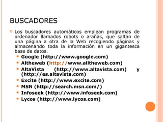 BUSCADORES
 Los buscadores automáticos emplean programas de
ordenador llamados robots o arañas, que saltan de
una página a otra de la Web recogiendo páginas y
almacenando toda la información en un gigantesca
base de datos.
 Google (http://www.google.com)
 Altheweb (http://www.alltheweb.com)
 AltaVista (http://www.altavista.com) y
(http://es.altavista.com)
 Excite (http://www.excite.com)
 MSN (http://search.msn.com/)
 Infoseek (http://www.infoseek.com)
 Lycos (http://www.lycos.com)
 