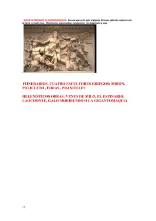 ALTAR DE PÉRGAMO: LA GIGANTOMAQUIA. Atenea agarra del pelo al gigante Alcioneo saliendo suplicante de 
la tierra su madre Gea. Movimiento, expresividad, composición con diagonales y aspa 
. 
ITINERARIOS. CUATRO ESCULTORES GRIEGOS: MIRÓN, 
POLICLETO , FIDIAS , PRAXITELES 
HELENÍSTICOS OBRAS: VENUS DE MILO, EL ESPINARIO, 
LAOCOONTE, GALO MORIBUNDO O LA GIGANTOMAQUIA 
12 
