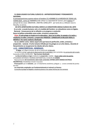 EL GRAN LEGADO CULTURAL CLÁSICO ES : ANTROPOCENTRISMO Y PENSAMIENTO 
RACIONAL 
El antropocentrismo supone valorar el hombre ( EL HOMBRE ES LA MEDIDA DE TODAS LAS 
COSAS) QUE , como ser racional puede utilizar su capacidad de razonar, para explicar el 
porqué de las cosas: OBSERVAR , ANOTAR, CONCLUIR Y por tanto de su reflexión nace la 
filosofía, la ciencia . 
DE ESTA APORTACIÓN CULTURAL DERIVA LA CONCEPCIÓN GRIEGA CLÁSICA DEL ARTE 
Es un arte a escala humana: arte a la medida del hombre: no colosalismo como en Egipto. 
Racional. Consecuencia de la reflexión y en progreso o evolución 
Busca la belleza entendida como orden, armonía y proporción. 
Clave . El arte griego se inspira en la naturaleza , pero no la imita, la somete a la razón y 
mediante el orden, armonía y proporción PERSIGUE CONSEGUIR LA BELLEZA IDEAL O 
MODELO Por tanto realismo idealizado . 
Se va a definir como clásico aquel arte que busca la perfección, orden, armonía y 
proporción. racional. El arte romano influido por los griegos es un arte clásico., Durante el 
Renacimiento se recuperaron los ideales del arte clásico. 
1 .2.2 CARACTERÍSTICAS. GENERALES . 
El tema es la figura humana, de ahí el interés por el desnudo 
La escultura griega parte de la observación de la naturaleza pero sometida a la corrección de la razón 
buscando el IDEAL DE BELLEZA Tipo humano idealizado. 
La idea de belleza se logra mediante la proporción, medida o buen orden entre las partes, 
UTILIZANDO CRITERIOS O NORMAS MÁTEMÁTICAS, ES DECIR UN CANON. 
Representación del movimiento sobre todo contenido ( RITMO LENTO MENOS EN ÉPOCA 
HELENÍSTICA) ( Flexibilidad, tensión muscular) 
Preocupación por el volumen, por el tratamiento anatómico, pliegues y a veces variedad de puntos 
de vista 
Los materiales empleados son fundamentalmente el mármol y el bronce. 
La escultura griega ha llegado a nosotros gracias a las copias hechas por los romanos 
2 
 