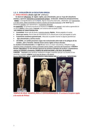 1.2. 3 . EVOLUCIÓN DE LA ESCULTURA GRIEGA 
A . EPOCA ARCAICA.( finales siglo VIII al VI a.C.) 
Se observan influencias de Egipto: rigidez, ojos almendrados, pero se huye del colosalismo 
oriental, y aparecen elementos ya propiamente griegos: el desnudo símbolo de antropocentrismo. 
TEMAS o iconografía básica son los Kuroi, figuras masculinas desnudas , idealizadas que representan 
a un dios joven, atleta convertido en héroe o exvoto con función funeraria), y las korai figuras 
femeninas vestidas, que representan a muchachas oferentes 
Los materiales. Las primeras esculturas se hicieron en madera ( las xoanas), más tarde se generalizó el 
uso de la piedra y sobre todo el mármol, con la técnica del esculpido o talla. 
LAS FORMAS SE CARACTERIZAN POR: 
· Frontalidad. Visión sólo de frente y estricta simetría Rigidez. Brazos pegados al cuerpo 
· Pierna que avanza. Pero la idea de movimiento no es natural pues el pie está pegado al suelo. 
· Tratamiento anatómico geometrizado. Músculos se pueden insertar en figuras geométricas 
· Ojos almendrados y sonrisa arcaica. 
· LAS KORAI , en cambio presentan rasgos más evolucionado sobre todo en los pliegues de los 
vestidos , jitón o himatión. Además tienen menos rigidez al llevar ofrendas 
La escultura irá evolucionando en el siglo VI a.C. hacia un mayor naturalismo, reflejado en una 
anatomía mejor conseguida, rostros y peinados menos rígidos, supresión del frontalismo ( Caballero 
Rampín, Moscóforo). En este periodo aparecen los primeros ejemplos de escultura arquitectónica: 
relieves en metopas y frontones.( TEMPLO DE AFAIA EN EGINA, o DE ZEUS EN OLIMPIA) 
FUNCIÓN : funeraria hacer perdurar mediante la imagen a aquellos que por sus hazañas lo han 
merecido o también religiosa, en el caso de dioses o las damas 
Kouros ANAVYSOS. 540 a.C. KORÉ EUTIDICOS O MALCARADA.500 a.C. policromía MOSCÓFORO 
TEMPLO DE ZEUS. OLIMPIA./450 a.C CENTAUROMAQUIA. El centauro Eurytion rapta 
a la novia de Piritoo 
3 
 