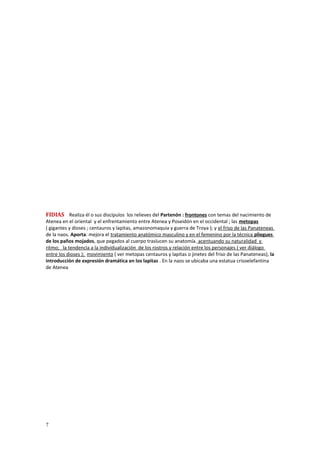POLICLETO / 460-415 . DORIFORO y DIÁDUMENOS 
FIDIAS Realiza él o sus discípulos los relieves del Partenón : frontones con temas del nacimiento de 
Atenea en el oriental y el enfrentamiento entre Atenea y Poseidón en el occidental ; las metopas 
( gigantes y dioses ; centauros y lapitas, amazonomaquia y guerra de Troya ); y el friso de las Panateneas 
de la naos. Aporta: mejora el tratamiento anatómico masculino y en el femenino por la técnica pliegues 
de los paños mojados, que pegados al cuerpo traslucen su anatomía. acentuando su naturalidad y 
ritmo; la tendencia a la individualización de los rostros y relación entre los personajes ( ver diálogo 
entre los dioses ); movimiento ( ver metopas centauros y lapitas o jinetes del friso de las Panateneas), la 
introducción de expresión dramática en los lapitas . En la naos se ubicaba una estatua crisoelefantina 
de Atenea 
7 
 