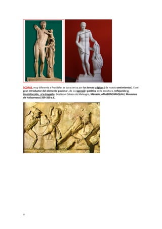 SCOPAS, muy diferente a Praxiteles se caracteriza por los temas trágicos ( de nuevo sentimientos). Es el 
gran introductor del elemento pasional , de la expresión patética en la escultura, reflejando la 
insatisfacción, o la tragedia. Destacan Cabeza de Meleagro, Ménade; AMAZONOMAQUIA ( Mausoleo 
de Halicarnaso) 359-350 a.C. 
9 
 