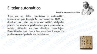 El telar automático 
Joseph M. Jacquard (1752-1834) 
Este es un telar mecánico y automático 
inventador por Joseph M. Jacquard en 1801, al 
diseñar un telar automático, utilizó delgadas 
placas de madera perforadas para controlar el 
tejido utilizado en los diseños complejos, 
Permitiendo que hasta los usuarios inexpertos 
pudieran manipularla sin problemas. 
 