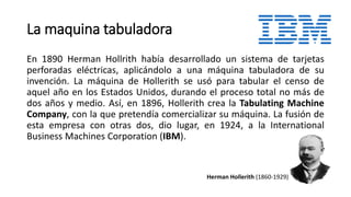 La maquina tabuladora 
En 1890 Herman Hollrith había desarrollado un sistema de tarjetas 
perforadas eléctricas, aplicándolo a una máquina tabuladora de su 
invención. La máquina de Hollerith se usó para tabular el censo de 
aquel año en los Estados Unidos, durando el proceso total no más de 
dos años y medio. Así, en 1896, Hollerith crea la Tabulating Machine 
Company, con la que pretendía comercializar su máquina. La fusión de 
esta empresa con otras dos, dio lugar, en 1924, a la International 
Business Machines Corporation (IBM). 
Herman Hollerith (1860-1929) 
 