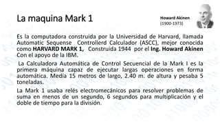 La maquina Mark 1 
Howard Akinen 
(1900-1973) 
Es la computadora construida por la Universidad de Harvard, llamada 
Automatic Sequense Controllerd Calculador (ASCC), mejor conocida 
como HARVARD MARK 1, Construida 1944 por el Ing. Howard Akinen 
Con el apoyo de la IBM. 
La Calculadora Automática de Control Secuencial de la Mark I es la 
primera máquina capaz de ejecutar largas operaciones en forma 
automática. Medía 15 metros de largo, 2.40 m. de altura y pesaba 5 
toneladas. 
La Mark 1 usaba relés electromecánicos para resolver problemas de 
suma en menos de un segundo, 6 segundos para multiplicación y el 
doble de tiempo para la división. 
 
