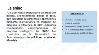CARACTERÍSTICAS 
• 120 metros cuadrados aprox. 
• Pesaba 30 toneladas 
• Gastaba mucha energía y mucho calor 
• Fue el primer computador electrónico 
• Costo era alrededor de 600.000 dólares 
La eniac 
Fue la primera computadora de propósito 
general. Era totalmente digital, es decir, 
que ejecutaba sus procesos y operaciones 
mediante instrucciones en lenguaje de 
maquina, a diferencia de otras máquinas 
computadoras contemporáneas de 
procesos analógicos. La ENIAC fue 
construida en la Universidad de 
Pennsylvania por John P. Eckert y John W. 
Mauchly. 
 