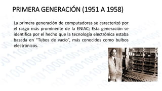 PRIMERA GENERACIÓN (1951 A 1958) 
La primera generación de computadoras se caracterizó por 
el rasgo más prominente de la ENIAC; Esta generación se 
identifica por el hecho que la tecnología electrónica estaba 
basada en “Tubos de vacío”, más conocidos como bulbos 
electrónicos. 
 