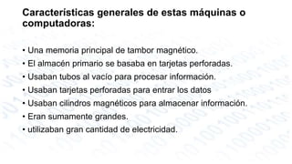 Características generales de estas máquinas o 
computadoras: 
• Una memoria principal de tambor magnético. 
• El almacén primario se basaba en tarjetas perforadas. 
• Usaban tubos al vacío para procesar información. 
• Usaban tarjetas perforadas para entrar los datos 
• Usaban cilindros magnéticos para almacenar información. 
• Eran sumamente grandes. 
• utilizaban gran cantidad de electricidad. 
 