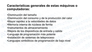 Características generales de estas máquinas o 
computadoras: 
•Disminución del tamaño 
•Disminución del consumo y de la producción del calor 
•Mayor rapidez a la velocidades de datos 
•Memoria interna de núcleos de ferrita 
•Instrumentos de almacenamiento 
•Mejora de los dispositivos de entrada y salida 
•Lenguaje de programación más potente 
•Instalación de sistemas de teleproceso 
•Lenguajes simbólicos de programación de bajo nivel 
 