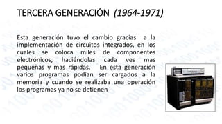 TERCERA GENERACIÓN (1964-1971) 
Esta generación tuvo el cambio gracias a la 
implementación de circuitos integrados, en los 
cuales se coloca miles de componentes 
electrónicos, haciéndolas cada ves mas 
pequeñas y mas rápidas. En esta generación 
varios programas podían ser cargados a la 
memoria y cuando se realizaba una operación 
los programas ya no se detienen 
 