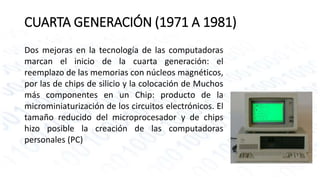 CUARTA GENERACIÓN (1971 A 1981) 
Dos mejoras en la tecnología de las computadoras 
marcan el inicio de la cuarta generación: el 
reemplazo de las memorias con núcleos magnéticos, 
por las de chips de silicio y la colocación de Muchos 
más componentes en un Chip: producto de la 
microminiaturización de los circuitos electrónicos. El 
tamaño reducido del microprocesador y de chips 
hizo posible la creación de las computadoras 
personales (PC) 
 