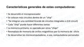 Características generales de estas computadoras: 
• Se desarrolló el microprocesador 
• Se colocan más circuitos dentro de un "chip" 
• “Se integran una cantidad Grande de circuitos integrados o (LSI circuit) 
• Cada "chip" puede hacer diferentes tareas 
• La memoria primaria, es operado por otros "chips" 
• Reemplazo de memoria de anillos magnéticos por la memoria de silicio 
• Se desarrollan las microcomputadoras, o sea, computadoras personales 
 