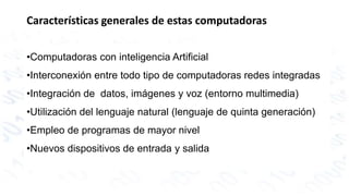 Características generales de estas computadoras 
•Computadoras con inteligencia Artificial 
•Interconexión entre todo tipo de computadoras redes integradas 
•Integración de datos, imágenes y voz (entorno multimedia) 
•Utilización del lenguaje natural (lenguaje de quinta generación) 
•Empleo de programas de mayor nivel 
•Nuevos dispositivos de entrada y salida 
 