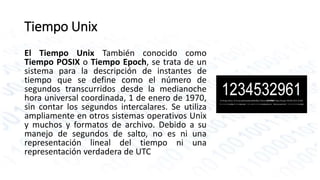 Tiempo Unix 
El Tiempo Unix También conocido como 
Tiempo POSIX o Tiempo Epoch, se trata de un 
sistema para la descripción de instantes de 
tiempo que se define como el número de 
segundos transcurridos desde la medianoche 
hora universal coordinada, 1 de enero de 1970, 
sin contar los segundos intercalares. Se utiliza 
ampliamente en otros sistemas operativos Unix 
y muchos y formatos de archivo. Debido a su 
manejo de segundos de salto, no es ni una 
representación lineal del tiempo ni una 
representación verdadera de UTC 
 
