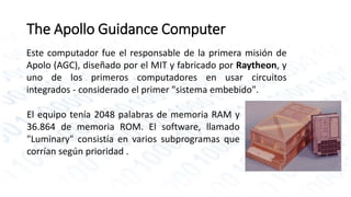 The Apollo Guidance Computer 
Este computador fue el responsable de la primera misión de 
Apolo (AGC), diseñado por el MIT y fabricado por Raytheon, y 
uno de los primeros computadores en usar circuitos 
integrados - considerado el primer "sistema embebido". 
El equipo tenía 2048 palabras de memoria RAM y 
36.864 de memoria ROM. El software, llamado 
"Luminary" consistía en varios subprogramas que 
corrían según prioridad . 
 