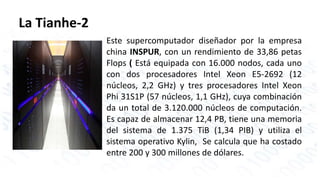 La Tianhe-2 
Este supercomputador diseñador por la empresa 
china INSPUR, con un rendimiento de 33,86 petas 
Flops ( Está equipada con 16.000 nodos, cada uno 
con dos procesadores Intel Xeon E5-2692 (12 
núcleos, 2,2 GHz) y tres procesadores Intel Xeon 
Phi 31S1P (57 núcleos, 1,1 GHz), cuya combinación 
da un total de 3.120.000 núcleos de computación. 
Es capaz de almacenar 12,4 PB, tiene una memoria 
del sistema de 1.375 TiB (1,34 PIB) y utiliza el 
sistema operativo Kylin, Se calcula que ha costado 
entre 200 y 300 millones de dólares. 
 