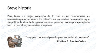 Breve historia 
Para tener un mejor concepto de lo que es un computador, es 
necesario que observemos los intentos en la creación de maquinas que 
simplificar la vida de las personas en el pasado, como por ejemplo lo 
fue: La pascalina, entre otras maquinas 
“Hay que conocer el pasado para entender el presente” 
Cristian B. Fuentes Velasco 
 