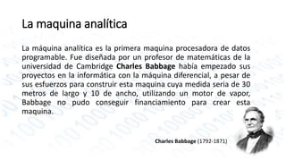 La maquina analítica 
La máquina analítica es la primera maquina procesadora de datos 
programable. Fue diseñada por un profesor de matemáticas de la 
universidad de Cambridge Charles Babbage había empezado sus 
proyectos en la informática con la máquina diferencial, a pesar de 
sus esfuerzos para construir esta maquina cuya medida seria de 30 
metros de largo y 10 de ancho, utilizando un motor de vapor, 
Babbage no pudo conseguir financiamiento para crear esta 
maquina. 
Charles Babbage (1792-1871) 
 