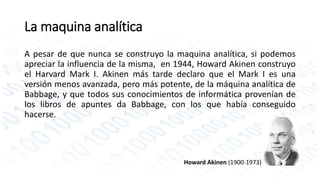 La maquina analítica 
A pesar de que nunca se construyo la maquina analítica, si podemos 
apreciar la influencia de la misma, en 1944, Howard Akinen construyo 
el Harvard Mark I. Akinen más tarde declaro que el Mark I es una 
versión menos avanzada, pero más potente, de la máquina analítica de 
Babbage, y que todos sus conocimientos de informática provenían de 
los libros de apuntes da Babbage, con los que había conseguido 
hacerse. 
Howard Akinen (1900-1973) 
 