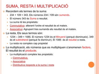 SUMA, RESTA I MULTIPLICACIÓ 
 Recordem els termes de la suma: 
 234 + 109 = 343. Els números 234 i 109 són sumands. 
 El número 343 és Suma o resultat. 
 La suma té les propietats: 
 Commutativa: alterant l’ordre el resultat és el mateix. 
 Associativa: Agrupant tres sumands els resultat és el mateix. 
 La resta, Els seus termos són: 
 1234 – 349 = 1085. El número 1234 és el Minuend (perquè disminueix). 349 
és el subtrahend (perquè fa disminuir). El 1085 és el resultat o resta. 
 La resta no compleix cap propietat 
 La multiplicació, els números que es multipliquen s’anomenen factors. 
El resultat és el producte. 
 La multiplicació compleix les propietats: 
 Commutativa. 
 Associativa 
 Distributiva respecte a la suma i resta 
 