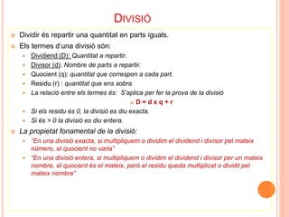 DIVISIÓ 
 Dividir és repartir una quantitat en parts iguals. 
 Els termes d’una divisió són: 
 Dividiend (D): Quantitat a repartir. 
 Divisor (d): Nombre de parts a repartir. 
 Quocient (q): quantitat que correspon a cada part. 
 Residu (r) : quantitat que ens sobra 
 La relació entre els termes és: S’aplica per fer la prova de la divisió 
 D = d x q + r 
 Si els residu és 0, la divisió es diu exacta. 
 Si és > 0 la divisió es diu entera. 
 La propietat fonamental de la divisió: 
 “En una divisió exacta, si multipliquem o dividim el dividend i divisor pel mateix 
número, el quocient no varia” 
 “En una divisió entera, si multipliquem o dividim el dividend i divisor per un mateix 
nombre, el quocient és el mateix, però el residu queda multiplicat o dividit pel 
mateix nombre” 
 