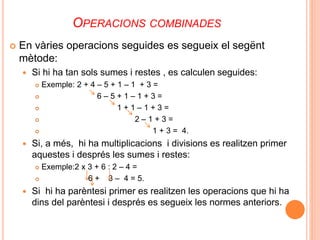 OPERACIONS COMBINADES 
 En vàries operacions seguides es segueix el segënt 
mètode: 
 Si hi ha tan sols sumes i restes , es calculen seguides: 
 Exemple: 2 + 4 – 5 + 1 – 1 + 3 = 
 6 – 5 + 1 – 1 + 3 = 
 1 + 1 – 1 + 3 = 
 2 – 1 + 3 = 
 1 + 3 = 4. 
 Si, a més, hi ha multiplicacions i divisions es realitzen primer 
aquestes i després les sumes i restes: 
 Exemple:2 x 3 + 6 : 2 – 4 = 
 6 + 3 – 4 = 5. 
 Si hi ha parèntesi primer es realitzen les operacions que hi ha 
dins del parèntesi i després es segueix les normes anteriors. 
 