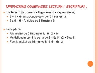 OPERACIONS COMBINADES: LECTURA I ESCRIPTURA . 
 Lectura: Fixat com es llegeixen les expressions, 
 3 + 4 x 6= Al producte de 4 per 6 li sumem 3. 
 2 x 9 – 6 = Al doble de 9 li restem 6. 
 Escriptura: 
 A la meitat de 6 li sumem 8; 6 : 2 + 8. 
 Multipliquem per 3 la suma de 2 més 5; (2 + 5) x 3 
 Fem la meitat de 16 menys 6; (16 – 6) : 2 
 
