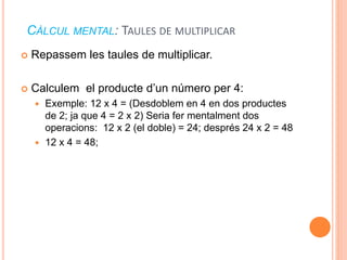 CÀLCUL MENTAL: TAULES DE MULTIPLICAR 
 Repassem les taules de multiplicar. 
 Calculem el producte d’un número per 4: 
 Exemple: 12 x 4 = (Desdoblem en 4 en dos productes 
de 2; ja que 4 = 2 x 2) Seria fer mentalment dos 
operacions: 12 x 2 (el doble) = 24; després 24 x 2 = 48 
 12 x 4 = 48; 
 