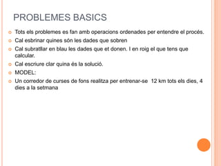 PROBLEMES BASICS 
 Tots els problemes es fan amb operacions ordenades per entendre el procés. 
 Cal esbrinar quines són les dades que sobren 
 Cal subratllar en blau les dades que et donen. I en roig el que tens que 
calcular. 
 Cal escriure clar quina és la solució. 
 MODEL: 
 Un corredor de curses de fons realitza per entrenar-se 12 km tots els dies, 4 
dies a la setmana 
 