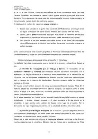 IES VISTAZUL 
GEOGRAFÍA DE ESPAÑA 
ISABEL Mª MÁRMOL PÉREZ 
9º 36’ O al cabo Touriñán. Fuera del área definida por dichas coordenadas están Las Islas 
Canarias y Baleares, las ciudades de Melilla y Ceuta y otras pequeñas posesiones en el Norte 
de África. En consecuencia, la mayor parte del territorio español forma un bloque compacto y 
con un carácter macizo, dentro del continente europeo. 
Esta situación le confiere los siguientes rasgos originales: 
 España está ubicada en la parte más occidental del Mediterráneo, en el lugar donde 
sus aguas se mezclan con las del océano Atlántico. Está situada entre dos mares. 
 España, por su posición avanzada es el país más próximo al continente africano solo 
14 kilómetros la separan de las costas africanas a través del estrecho de Gibraltar. 
 Esta posición le ha dado ventajas como tener acceso a dos mares tan importantes 
como el Mediterráneo y el Atlántico, pero también desventajas como estar situada en la 
periferia europea. 
Como consecuencia de esta situación geográfica, la Península está incluida dentro del área del 
clima mediterráneo y ocupa una posición excéntrica respecto del continente europeo. 
CONSECUENCIAS DERIVADAS DE LA SITUACIÓN Y POSICIÓN 
No obstante, hay otras consecuencias que se derivan de la posición y situación de España y 
son: 
- La situación de encrucijada que se atribuye a España es reconocible en las 
condiciones naturales y humanas. Las influencias naturales se señalan en el clima y en la 
vegetación. Los rasgos climáticos de la Península están determinados por la influencia de las 
borrascas y de los anticiclones provenientes del Atlántico y por las condiciones meteorológicas 
que se generan en la cuenca del Mediterráneo. Tampoco conviene olvidar las influencias 
europeas y africanas. 
En España se dan también especies de flora y fauna características de Europa y África. En el 
norte de España se encuentran formaciones arbóreas europeas, con especies como el abeto 
blanco, el haya o el roble; en el sur y el levante peninsular crece de forma espontánea el 
palmito, una planta típicamente africana. 
En el plano humano, en España se han asentado desde la Antigüedad pueblos de diversa 
procedencia ( fenicios, griegos, romanos……. .), algo semejante a lo que ocurre en la 
actualidad, lo cual acentúa este carácter de España como lugar de encuentro. Así lo 
demuestran los flujos migratorios procedentes, en la actualidad, de África o América Latina. 
- La posición geoestratégica de España. De la situación y posición geográfica deriva un 
posicionamiento geoestratégico de primer orden para entablar relaciones de toda índole con 
continentes tan dispares como África , América o Europa. 
España es el país europeo más próximo al continente africano, por lo que se ha dicho en 
muchas ocasiones que el estrecho de Gibraltar, más que frontera, es un puente que une África 
3 
 
