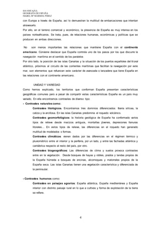 IES VISTAZUL 
GEOGRAFÍA DE ESPAÑA 
ISABEL Mª MÁRMOL PÉREZ 
con Europa a través de España, así lo demuestran la multitud de embarcaciones que intentan 
atravesarlo. 
Por ello, en el terreno comercial y económico, la presencia de España es muy intensa en los 
países norteafricanos. Se trata, pues, de relaciones humanas, económicas y políticas que se 
producen en ambas direcciones. 
No son menos importantes las relaciones que mantiene España con el continente 
americano. Conviene destacar que España controla uno de los pasos por los que discurre la 
navegación marítima en el sentido de los paralelos 
Por otro lado, la posición de las islas Canarias y la situación de los puertos españoles del lit oral 
atlántico, próximos al circuito de las corrientes marítimas que facilitan la navegación por este 
mar, son elementos que refuerzan este carácter de avanzada o lanzadera que tiene España en 
las relaciones con el continente americano. 
4 
UNIDAD Y VARIEDAD 
Como hemos explicado, los territorios que conforman España presentan características 
geográficas comunes pero a pesar de compartir estas características España es un país muy 
variado. En ella encontramos contrastes de diverso tipo: 
- Contrastes naturales como: 
Contrastes litológicos. Encontramos tres dominios diferenciados: Iberia silícea, la 
caliza y la arcillosa. En las islas Canarias predomina el roquedo volcánico. 
Contrastes geomorfológicos: la historia geológica de España ha conformado varios 
tipos de relieve desde macizos antiguos, montañas jóvenes, depresiones llanuras 
litorales… En estos tipos de relieve, las diferencias en el roquedo han generado 
multitud de modelados o formas. 
Contrastes climáticos: vienen dados por las diferencias en el régimen térmico y 
pluviométrico entre el interior y la periferia, por un lado, y entre las fachadas atlántica y 
cantábrica respecto al resto del país, por otro. 
Contrastes biogeográficos: Las diferencias de clima y suelos provoca contrastes 
entre en la vegetación. Desde bosques de hayas y robles, prados y landas propios de 
la España húmeda a bosques de encinas, alcornoques y matorrales propios de la 
España seca. Las islas Canarias tienen una vegetación característica y diferenciada de 
la peninsular. 
- Contrastes humanos como: 
Contrastes en paisajes agrarios: España atlántica, España mediterránea y España 
interior con distinto paisaje rural en lo que a cultivos y forma de explotación de la tierra 
se refiere. 
 