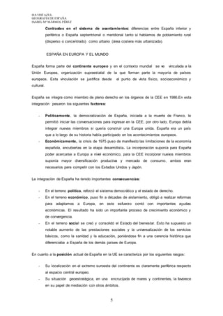 IES VISTAZUL 
GEOGRAFÍA DE ESPAÑA 
ISABEL Mª MÁRMOL PÉREZ 
Contrastes en el sistema de asentamientos: diferencias entre España interior y 
periférica o España septentrional o meridional tanto si hablamos de poblamiento rural 
(disperso o concentrado) como urbano (área costera más urbanizada). 
5 
ESPAÑA EN EUROPA Y EL MUNDO 
España forma parte del continente europeo y en el contexto mundial se ve vinculada a la 
Unión Europea, organización supraestatal de la que forman parte la mayoría de países 
europeos. Esta vinculación se justifica desde el punto de vista físico, socioeconómico y 
cultural. 
España se integra como miembro de pleno derecho en los órganos de la CEE en 1986.En esta 
integración pesaron los siguientes factores: 
- Políticamente, la democratización de España, iniciada a la muerte de Franco, le 
permitió iniciar las conversaciones para ingresar en la CEE, por otro lado, Europa debía 
integrar nuevos miembros si quería construir una Europa unida. España era un país 
que a lo largo de su historia había participado en los acontecimientos europeos. 
- Económicamente, la crisis de 1975 puso de manifiesto las limitaciones de la economía 
española, encubiertas en la etapa desarrollista. La incorporación suponía para España 
poder acercarse a Europa a nivel económico, para la CEE incorporar nuevos miembros 
suponía mayor diversificación productiva y mercado de consumo, ambos eran 
necesarios para competir con los Estados Unidos y Japón. 
La integración de España ha tenido importantes consecuencias: 
- En el terreno político, reforzó el sistema democrático y el estado de derecho. 
- En el terreno económico, puso fin a décadas de aislamiento, obligó a realizar reformas 
para adaptarnos a Europa, en este esfuerzo contó con importantes ayudas 
económicas. El resultado ha sido un importante proceso de crecimiento económico y 
de convergencia. 
- En el terreno social se creó y consolidó el Estado del bienestar. Esto ha supuesto un 
notable aumento de las prestaciones sociales y la universalización de los servicios 
básicos, como la sanidad y la educación, poniéndose fin a una carencia histórica que 
diferenciaba a España de los demás países de Europa. 
En cuanto a la posición actual de España en la UE se caracteriza por los siguientes rasgos: 
- Su localización en el extremo suroeste del continente es claramente periférica respecto 
al espacio central europeo. 
- Su situación geoestratégica, en una encrucijada de mares y continentes, la favorece 
en su papel de mediación con otros ámbitos. 
 