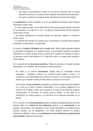 IES VISTAZUL 
GEOGRAFÍA DE ESPAÑA 
ISABEL Mª MÁRMOL PÉREZ 
- Sus rasgos socioeconómicos la sitúan en una posición intermedia entre los países 
avanzados de Europa y los nuevos que han ingresado en las últimas dos ampliaciones. 
- En cuanto a superficie es el segundo estado más extenso y el quinto más poblado. 
Las perspectivas de futuro españolas en la UE son globalmente positivas aunque debemos 
hacer frente a nuevos retos: 
- El nuevo reparto de poder tras la reforma de las instituciones europeas supone la reducción 
de sus diputados y sus votos en la UE. Y es lógico un desplazamiento del peso geográfico 
hacía el este y el norte. 
- Las ayudas procedentes de la política regional han disminuido, debido a la entrada de 
nuevos socios. 
- La ampliación del mercado único plantea retos y oportunidades que España debe aprovechar 
aumentando su productividad y competitividad. 
En cuanto a la posición de España en el mundo desde 1980 el espacio geográfico español 
ha aumentado su integración en el contexto mundial. En la actualidad, España es una potencia 
intermedia en el contexto mundial. Ocupa el puesto 50 en superficie, ha mejorado su índica e 
de desarrollo humano hasta alcanzar el 13º lugar del mundo y ha ganado peso económico, 
social y político. 
Por su posición en las áreas socioeconómicas España se encuentra en el grupo de países 
desarrollados, con un elevado nivel de bienestar y riqueza económica. 
En cuanto a su posición sociocultural, España tiene un considerable volumen 
demográfico, importantes contactos con numerosos países debido al turismo y la 
inmigración y una notable difusión de su cultura en el exterior, a ello contribuye, entre otros 
factores, que el español se hable por 4000 millones de personas en el mundo. 
Por otro lado, el peso económico de España en el contexto mundial se pone de manifiesto 
en el valor de su PIB( 9º posición mundial-2008) y en la creciente integración de su 
economía en el ámbito mundial, que se aprecia en la presencia en España de empresas 
multinacionales, el incremento de nuestro comercio exterior, el alto grado de la 
liberalización de nuestra economía y el crecimiento de las relaciones financieras con el 
exterior. 
Por su posición en las áreas geopolíticas podemos destacar que España goza de una buena 
posición debido a la calidad de sus instituciones políticas, a su participación en los 
acuerdos internacionales más importantes a nivel mundial relacionados con la defensa de los 
derechos humanos, de los trabajadores y del medio ambiente (Convenio de Ginebra, 
Protocolos de Montreal y Kioto) y a su participación en las instituciones y organizaciones 
internacionales. Destacamos entre ellas. 
6 
 