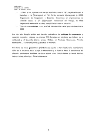 IES VISTAZUL 
GEOGRAFÍA DE ESPAÑA 
ISABEL Mª MÁRMOL PÉREZ 
- La ONU y sus organizaciones de tipo económico, como la FAO (Organización para la 
Agricultura y la Alimentación), el FMI (Fondo Monetario Internacional), la OCDE 
(Organización de Cooperación y Desarrollo Económico); en organizaciones de 
contenido social, la OIT (Organización Internacional del Trabajo), la OMS 
(Organización Mundial de la Salud); de tipo cultural, como la UNESCO. 
- Organizaciones militares, como la OTAN, políticas como la UE y económicas como la 
7 
OCDE 
Por otro lado, España también está también implicada en las políticas de cooperación y 
desarrollo mundiales: colabora con diversas ONG formadas por voluntarios que trabajan por la 
solidaridad y el desarrollo (Manos Unidas, Médicos sin Fronteras, Greenpeace, Amnistía 
Internacional…) Así mismo presta ayuda oficial al desarrollo. 
Por último, las líneas geopolíticas prioritarias de España se han dirigido, tanto históricamente 
como en la actualidad, hacia Europa, el Mediterráneo y el norte de África e Iberoamérica. No 
obstante, mantenemos relaciones con otros ámbitos como Estados Unidos y Canadá, Próximo 
Oriente, Asia y el Pacífico y África Subsahariana. 
