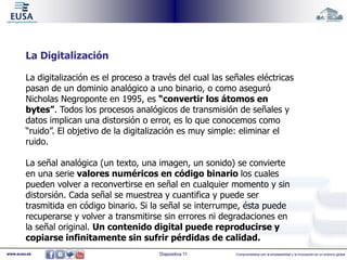 La Digitalización 
La digitalización es el proceso a través del cual las señales eléctricas 
pasan de un dominio analógico a uno binario, o como aseguró 
Nicholas Negroponte en 1995, es “convertir los átomos en 
bytes”. Todos los procesos analógicos de transmisión de señales y 
datos implican una distorsión o error, es lo que conocemos como 
“ruido”. El objetivo de la digitalización es muy simple: eliminar el 
ruido. 
La señal analógica (un texto, una imagen, un sonido) se convierte 
en una serie valores numéricos en código binario los cuales 
pueden volver a reconvertirse en señal en cualquier momento y sin 
distorsión. Cada señal se muestrea y cuantifica y puede ser 
trasmitida en código binario. Si la señal se interrumpe, ésta puede 
recuperarse y volver a transmitirse sin errores ni degradaciones en 
la señal original. Un contenido digital puede reproducirse y 
copiarse infinitamente sin sufrir pérdidas de calidad. 
www.eusa.es Diapositiva 11 Comprometidos con la empleabilidad y la innovación en un entorno global 
 