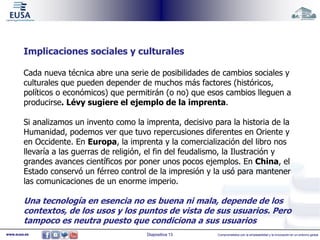 Implicaciones sociales y culturales 
Cada nueva técnica abre una serie de posibilidades de cambios sociales y 
culturales que pueden depender de muchos más factores (históricos, 
políticos o económicos) que permitirán (o no) que esos cambios lleguen a 
producirse. Lévy sugiere el ejemplo de la imprenta. 
Si analizamos un invento como la imprenta, decisivo para la historia de la 
Humanidad, podemos ver que tuvo repercusiones diferentes en Oriente y 
en Occidente. En Europa, la imprenta y la comercialización del libro nos 
llevaría a las guerras de religión, el fin del feudalismo, la Ilustración y 
grandes avances científicos por poner unos pocos ejemplos. En China, el 
Estado conservó un férreo control de la impresión y la usó para mantener 
las comunicaciones de un enorme imperio. 
Una tecnología en esencia no es buena ni mala, depende de los 
contextos, de los usos y los puntos de vista de sus usuarios. Pero 
tampoco es neutra puesto que condiciona a sus usuarios 
www.eusa.es Diapositiva 13 Comprometidos con la empleabilidad y la innovación en un entorno global 
 