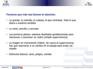 Factores que más nos llaman la atención: 
• Lo grande, lo colorido, lo ruidoso, lo que contrasta. Todo lo que 
ataca a nuestros sentidos 
• Lo corto, sencillo y concreto 
• Los primeros planos: estamos diseñados genéticamente para 
reaccionar y reconocer un rostro (simple supervivencia) 
• La imagen en movimiento (vídeo): de nuevo la supervivencia, 
hay que reaccionar a un cambio en el paisaje para evitar ser 
cazado 
• Estímulos básicos: sexo, peligro, comida 
www.eusa.es Diapositiva 23 Comprometidos con la empleabilidad y la innovación en un entorno global 
 