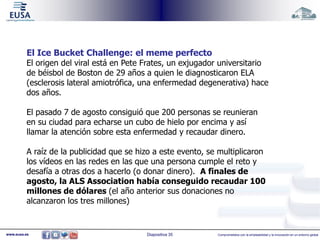 El Ice Bucket Challenge: el meme perfecto 
El origen del viral está en Pete Frates, un exjugador universitario 
de béisbol de Boston de 29 años a quien le diagnosticaron ELA 
(esclerosis lateral amiotrófica, una enfermedad degenerativa) hace 
dos años. 
El pasado 7 de agosto consiguió que 200 personas se reunieran 
en su ciudad para echarse un cubo de hielo por encima y así 
llamar la atención sobre esta enfermedad y recaudar dinero. 
A raíz de la publicidad que se hizo a este evento, se multiplicaron 
los vídeos en las redes en las que una persona cumple el reto y 
desafía a otras dos a hacerlo (o donar dinero). A finales de 
agosto, la ALS Association había conseguido recaudar 100 
millones de dólares (el año anterior sus donaciones no 
alcanzaron los tres millones) 
www.eusa.es Diapositiva 35 Comprometidos con la empleabilidad y la innovación en un entorno global 
 
