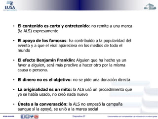 • El contenido es corto y entretenido: no remite a una marca 
(la ALS) expresamente. 
• El apoyo de los famosos: ha contribuido a la popularidad del 
evento y a que el viral apareciera en los medios de todo el 
mundo 
• El efecto Benjamin Franklin: Alguien que ha hecho ya un 
favor a alguien, será más proclive a hacer otro por la misma 
causa o persona. 
• El dinero no es el objetivo: no se pide una donación directa 
• La originalidad es un mito: la ALS usó un procedimiento que 
ya se había usado, no creó nada nuevo 
• Únete a la conversación: la ALS no empezó la campaña 
aunque sí la apoyó, se unió a la marea social 
www.eusa.es Diapositiva 37 Comprometidos con la empleabilidad y la innovación en un entorno global 
 