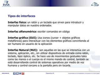Tipos de interfaces 
Interfaz física: un ratón y un teclado que sirven para introducir y 
manipular datos en nuestro ordenador. 
Interfaz alfanumérica: escribir comandos en código 
Interfaz gráfica (GUI): Usa iconos (cursor + objetos gráficos 
metafóricos) para interactuar con los elementos gráficos convirtiendo al 
ser humano en usuario de la aplicación 
Interfaz Natural (NUI): son aquellas en las que se interactúa con un 
sistema, aplicación, etc., sin utilizar dispositivos de entrada como ratón, 
teclado, lápiz óptico, etc. Se hace uso de movimientos gestuales tales 
como las manos o el cuerpo es el mismo mando de control, también se 
está desarrollando control de sistemas operativos por medio de voz 
humana y control cercano a la pantalla pero sin tocarla. 
www.eusa.es Diapositiva 44 Comprometidos con la empleabilidad y la innovación en un entorno global 
 