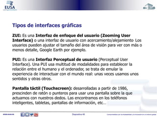Tipos de interfaces gráficas 
ZUI: Es una Interfaz de enfoque del usuario (Zooming User 
Interface) o una interfaz de usuario con acercamiento/alejamiento. Los 
usuarios pueden ajustar el tamaño del área de visión para ver con más o 
menos detalle, Google Earth por ejemplo. 
PUI: Es una Interfaz Perceptual de usuario (Perceptual User 
Interface). Una PUI usa multitud de modalidades para establecer la 
relación entre el humano y el ordenador, se trata de emular la 
experiencia de interactuar con el mundo real: unas veces usamos unos 
sentidos y otras otros. 
Pantalla táctil (Touchscreen): desarrolladas a partir de 1986, 
prescinden de ratón o punteros para usar una pantalla sobre la que 
actuamos con nuestros dedos. Las encontramos en los teléfonos 
inteligentes, tabletas, pantallas de información, etc… 
www.eusa.es Diapositiva 48 Comprometidos con la empleabilidad y la innovación en un entorno global 
 