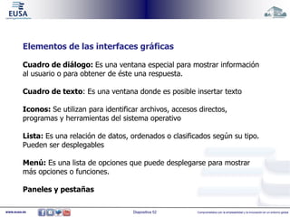 Elementos de las interfaces gráficas 
Cuadro de diálogo: Es una ventana especial para mostrar información 
al usuario o para obtener de éste una respuesta. 
Cuadro de texto: Es una ventana donde es posible insertar texto 
Iconos: Se utilizan para identificar archivos, accesos directos, 
programas y herramientas del sistema operativo 
Lista: Es una relación de datos, ordenados o clasificados según su tipo. 
Pueden ser desplegables 
Menú: Es una lista de opciones que puede desplegarse para mostrar 
más opciones o funciones. 
Paneles y pestañas 
www.eusa.es Diapositiva 52 Comprometidos con la empleabilidad y la innovación en un entorno global 
 