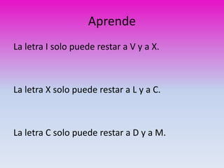 Aprende 
La letra I solo puede restar a V y a X. 
La letra X solo puede restar a L y a C. 
La letra C solo puede restar a D y a M. 
 