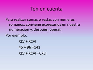 Ten en cuenta 
Para realizar sumas o restas con números 
romanos, conviene expresarlos en nuestra 
numeración y, después, operar. 
Por ejemplo: 
XLV + XCVI 
45 + 96 =141 
XLV + XCVI =CXLI 
 