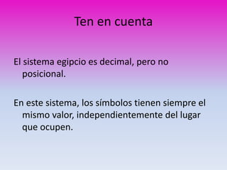 Ten en cuenta 
El sistema egipcio es decimal, pero no 
posicional. 
En este sistema, los símbolos tienen siempre el 
mismo valor, independientemente del lugar 
que ocupen. 
 